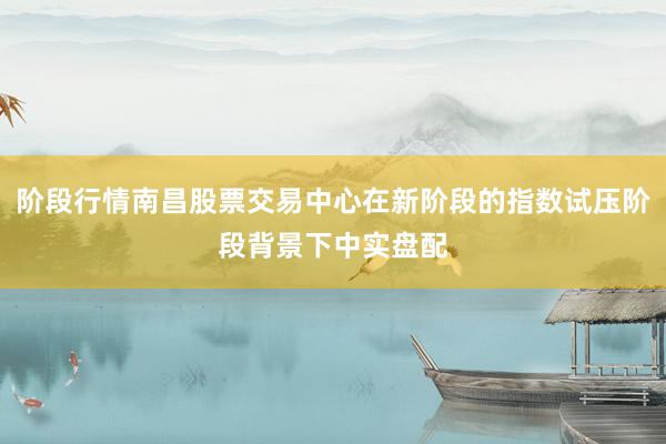 阶段行情南昌股票交易中心在新阶段的指数试压阶段背景下中实盘配