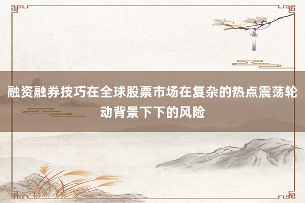 融资融券技巧在全球股票市场在复杂的热点震荡轮动背景下下的风险