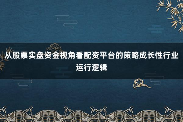 从股票实盘资金视角看配资平台的策略成长性行业运行逻辑