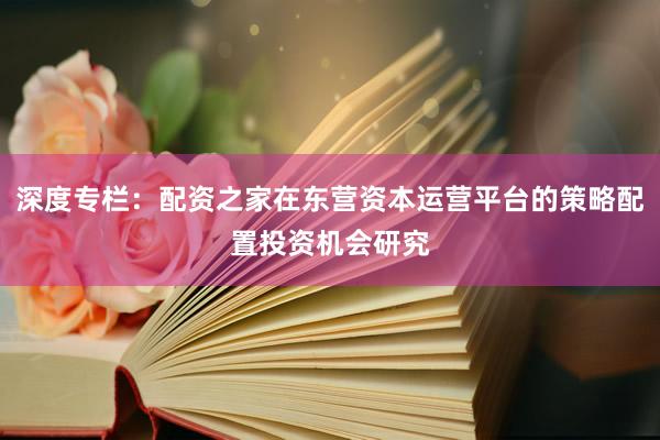 深度专栏：配资之家在东营资本运营平台的策略配置投资机会研究