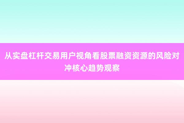 从实盘杠杆交易用户视角看股票融资资源的风险对冲核心趋势观察