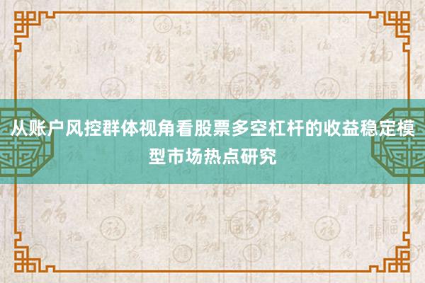 从账户风控群体视角看股票多空杠杆的收益稳定模型市场热点研究