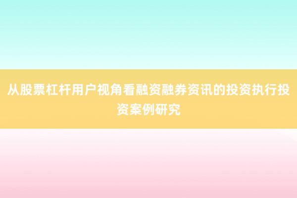 从股票杠杆用户视角看融资融券资讯的投资执行投资案例研究