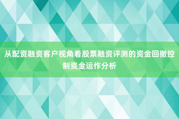 从配资融资客户视角看股票融资评测的资金回撤控制资金运作分析