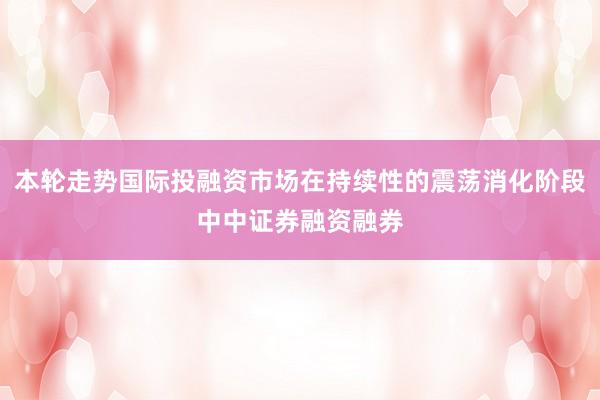 本轮走势国际投融资市场在持续性的震荡消化阶段中中证券融资融券