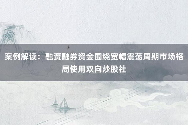 案例解读:融资融券资金围绕宽幅震荡周期市场格局使用双向炒股社