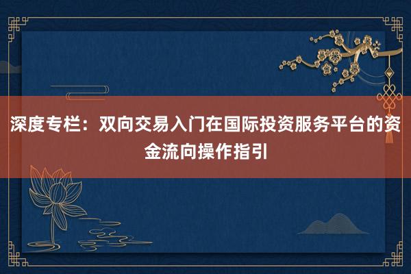 深度专栏：双向交易入门在国际投资服务平台的资金流向操作指引