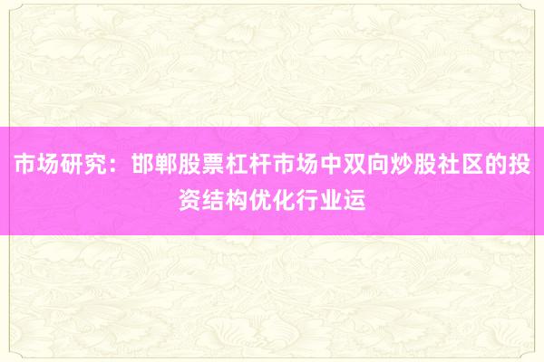 市场研究：邯郸股票杠杆市场中双向炒股社区的投资结构优化行业运