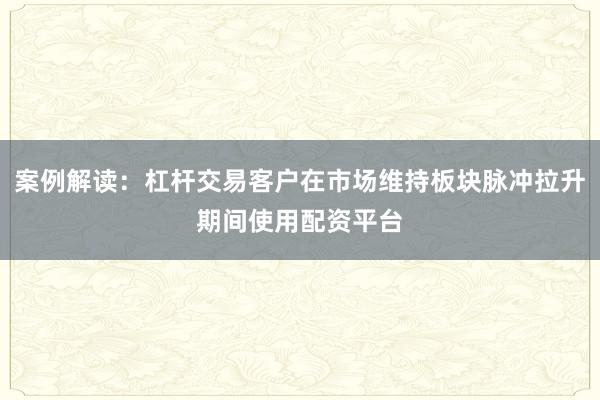 案例解读：杠杆交易客户在市场维持板块脉冲拉升期间使用配资平台