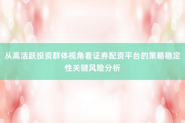 从高活跃投资群体视角看证券配资平台的策略稳定性关键风险分析
