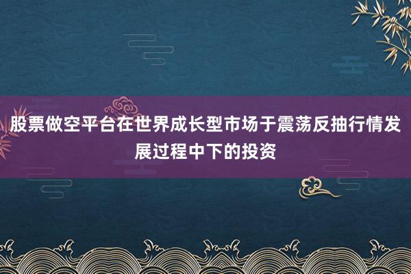 股票做空平台在世界成长型市场于震荡反抽行情发展过程中下的投资