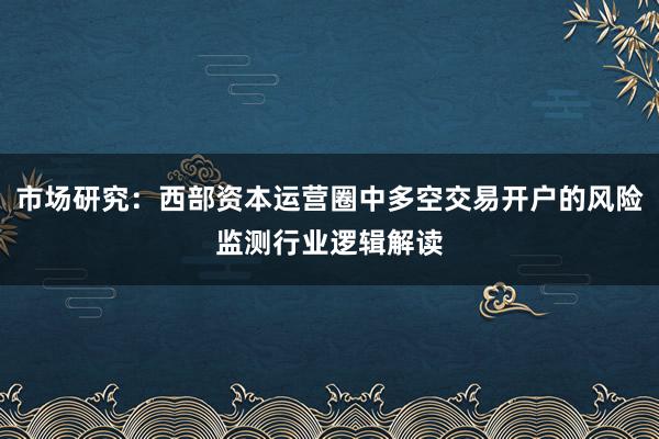 市场研究：西部资本运营圈中多空交易开户的风险监测行业逻辑解读