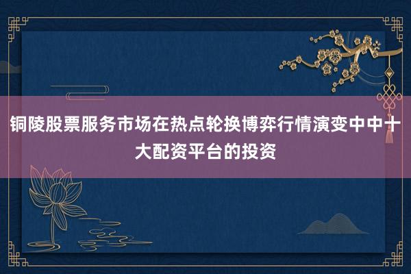 铜陵股票服务市场在热点轮换博弈行情演变中中十大配资平台的投资
