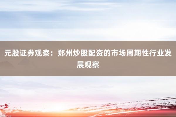 元股证券观察：郑州炒股配资的市场周期性行业发展观察