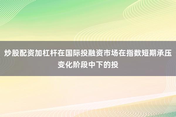 炒股配资加杠杆在国际投融资市场在指数短期承压变化阶段中下的投