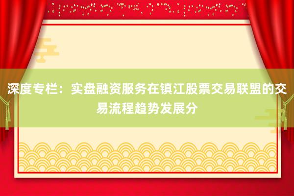 深度专栏：实盘融资服务在镇江股票交易联盟的交易流程趋势发展分