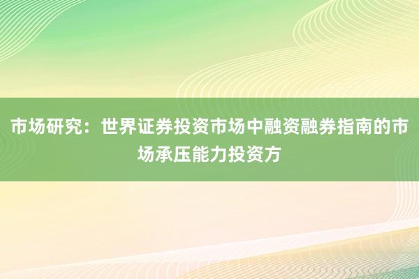 市场研究：世界证券投资市场中融资融券指南的市场承压能力投资方
