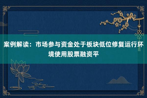 案例解读：市场参与资金处于板块低位修复运行环境使用股票融资平
