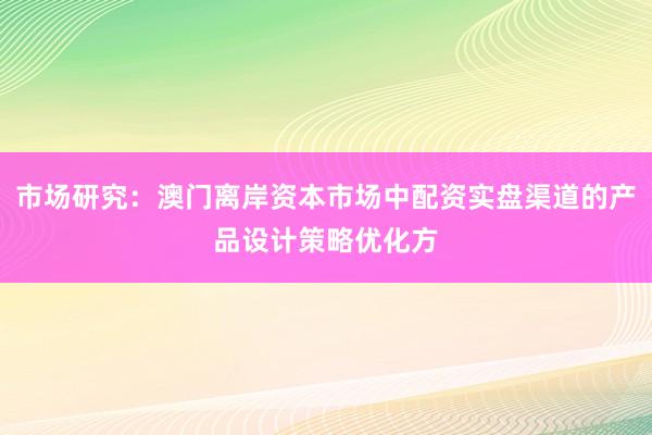 市场研究：澳门离岸资本市场中配资实盘渠道的产品设计策略优化方