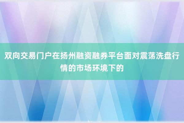 双向交易门户在扬州融资融券平台面对震荡洗盘行情的市场环境下的