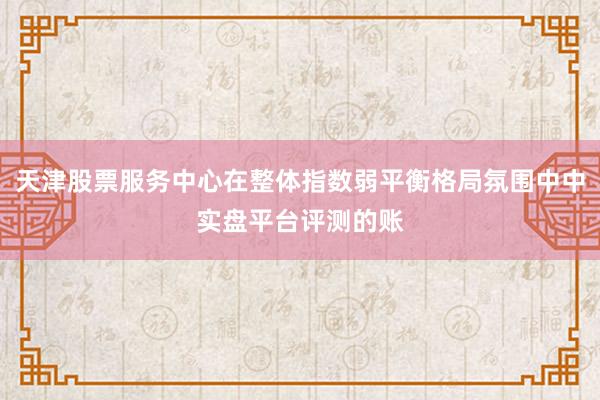 天津股票服务中心在整体指数弱平衡格局氛围中中实盘平台评测的账