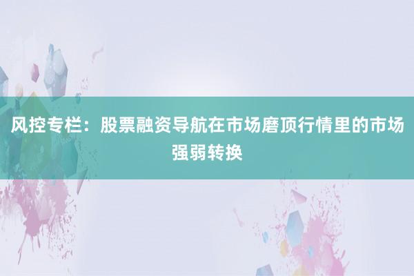 风控专栏：股票融资导航在市场磨顶行情里的市场强弱转换