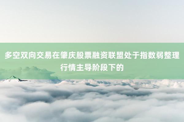 多空双向交易在肇庆股票融资联盟处于指数弱整理行情主导阶段下的