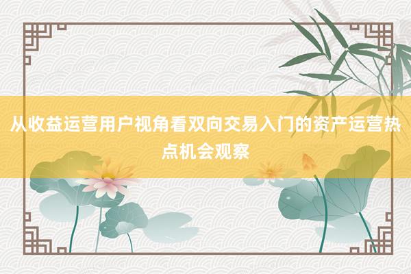 从收益运营用户视角看双向交易入门的资产运营热点机会观察