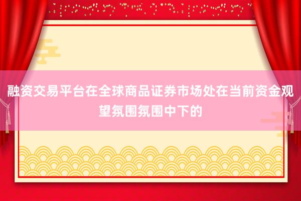 融资交易平台在全球商品证券市场处在当前资金观望氛围氛围中下的