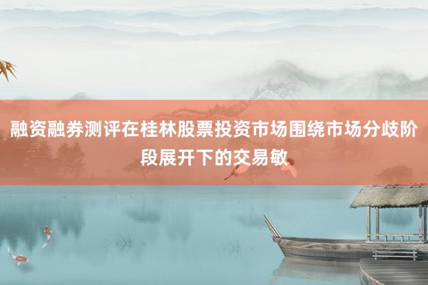 融资融券测评在桂林股票投资市场围绕市场分歧阶段展开下的交易敏