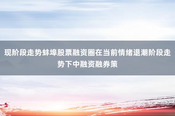 现阶段走势蚌埠股票融资圈在当前情绪退潮阶段走势下中融资融券策