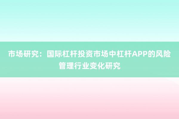 市场研究：国际杠杆投资市场中杠杆APP的风险管理行业变化研究