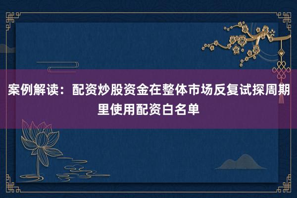 案例解读:配资炒股资金在整体市场反复试探周期里使用配资白名单