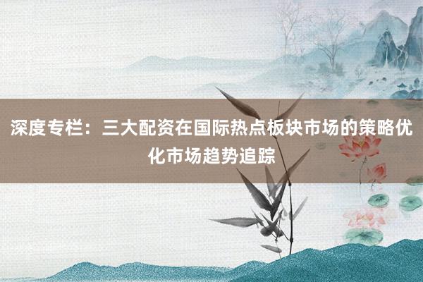 深度专栏：三大配资在国际热点板块市场的策略优化市场趋势追踪
