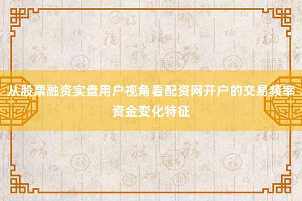 从股票融资实盘用户视角看配资网开户的交易频率资金变化特征