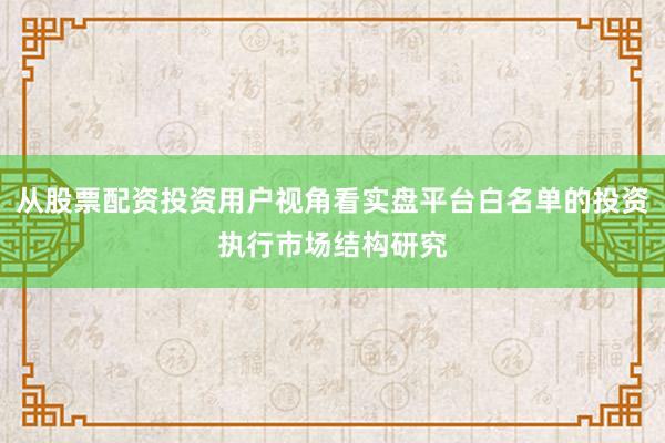 从股票配资投资用户视角看实盘平台白名单的投资执行市场结构研究