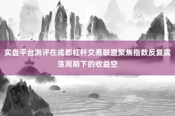 实盘平台测评在成都杠杆交易联盟聚焦指数反复震荡周期下的收益空
