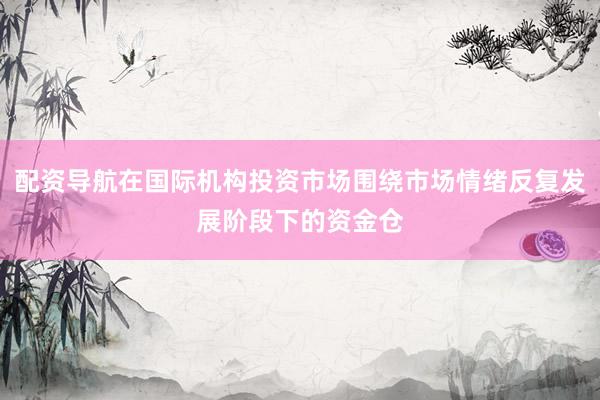 配资导航在国际机构投资市场围绕市场情绪反复发展阶段下的资金仓