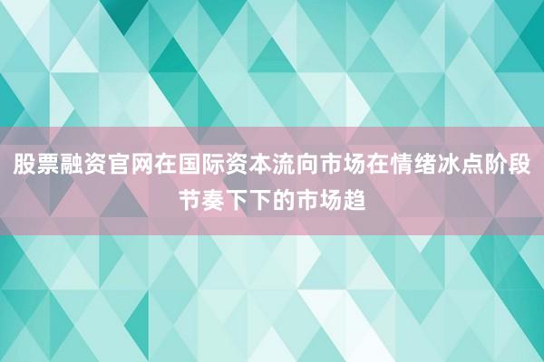 股票融资官网在国际资本流向市场在情绪冰点阶段节奏下下的市场趋