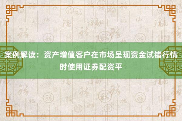 案例解读：资产增值客户在市场呈现资金试错行情时使用证券配资平