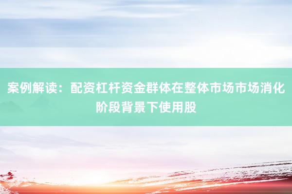 案例解读：配资杠杆资金群体在整体市场市场消化阶段背景下使用股