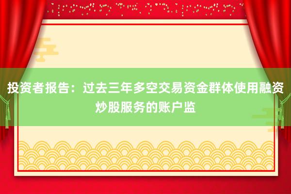 投资者报告：过去三年多空交易资金群体使用融资炒股服务的账户监