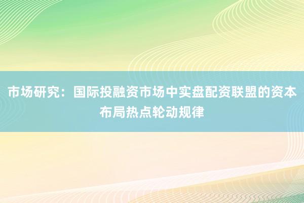 市场研究：国际投融资市场中实盘配资联盟的资本布局热点轮动规律
