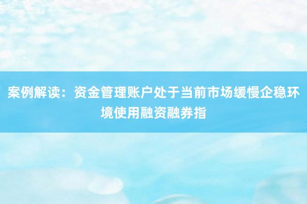 案例解读：资金管理账户处于当前市场缓慢企稳环境使用融资融券指