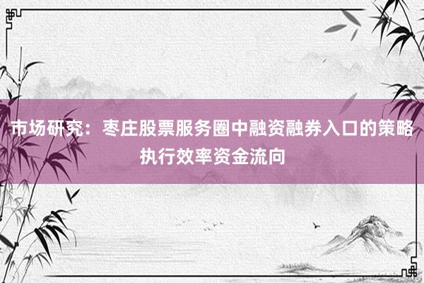 市场研究：枣庄股票服务圈中融资融券入口的策略执行效率资金流向