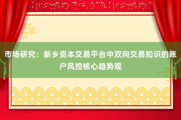 市场研究：新乡资本交易平台中双向交易知识的账户风控核心趋势观
