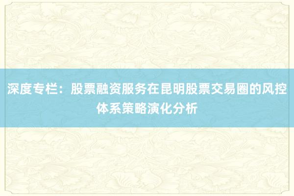深度专栏：股票融资服务在昆明股票交易圈的风控体系策略演化分析