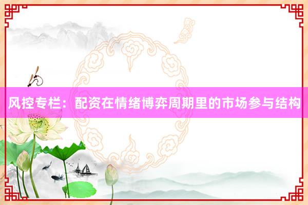 风控专栏：配资在情绪博弈周期里的市场参与结构