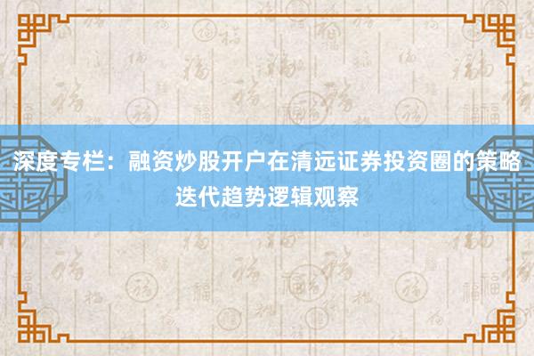 深度专栏：融资炒股开户在清远证券投资圈的策略迭代趋势逻辑观察