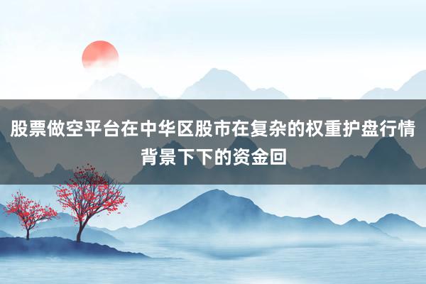 股票做空平台在中华区股市在复杂的权重护盘行情背景下下的资金回